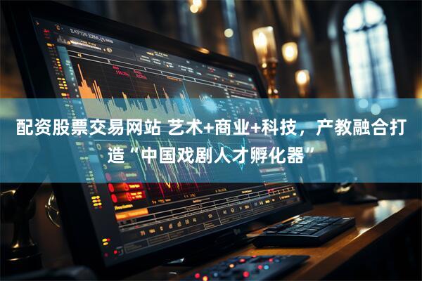 配资股票交易网站 艺术+商业+科技，产教融合打造“中国戏剧人才孵化器”