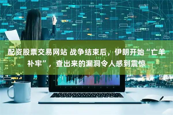 配资股票交易网站 战争结束后，伊朗开始“亡羊补牢”，查出来的漏洞令人感到震惊