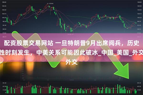 配资股票交易网站 一旦特朗普9月出席阅兵，历史性时刻发生，中美关系可能因此破冰_中国_美国_外交