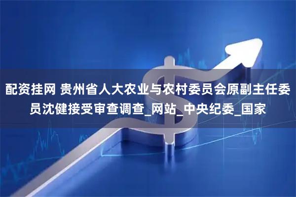 配资挂网 贵州省人大农业与农村委员会原副主任委员沈健接受审查调查_网站_中央纪委_国家