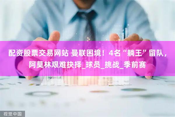 配资股票交易网站 曼联困境！4名“躺王”留队，阿莫林艰难抉择_球员_挑战_季前赛