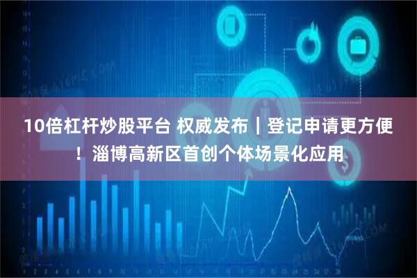10倍杠杆炒股平台 权威发布｜登记申请更方便！淄博高新区首创个体场景化应用