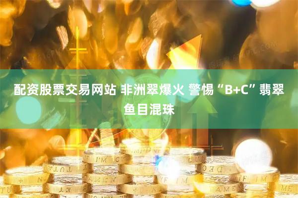配资股票交易网站 非洲翠爆火 警惕“B+C”翡翠鱼目混珠
