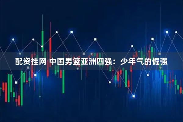 配资挂网 中国男篮亚洲四强：少年气的倔强