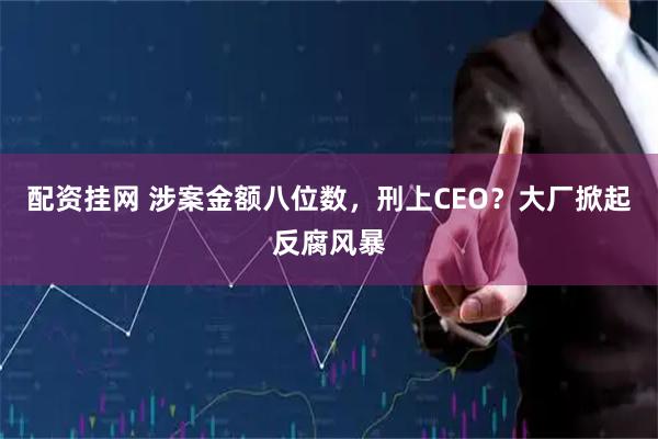 配资挂网 涉案金额八位数，刑上CEO？大厂掀起反腐风暴