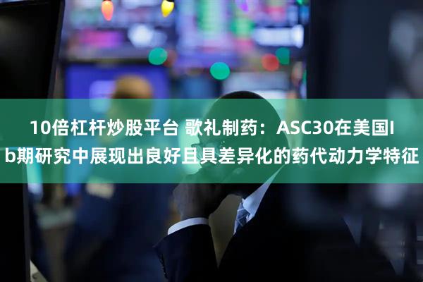 10倍杠杆炒股平台 歌礼制药：ASC30在美国Ib期研究中展现出良好且具差异化的药代动力学特征
