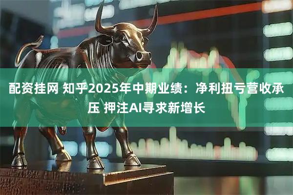 配资挂网 知乎2025年中期业绩：净利扭亏营收承压 押注AI寻求新增长