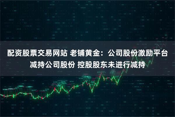 配资股票交易网站 老铺黄金：公司股份激励平台减持公司股份 控股股东未进行减持