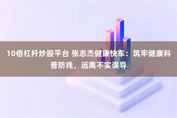 10倍杠杆炒股平台 张志杰健康快车：筑牢健康科普防线，远离不实误导