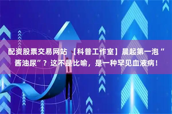 配资股票交易网站 【科普工作室】晨起第一泡“酱油尿”？这不是比喻，是一种罕见血液病！