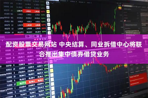 配资股票交易网站 中央结算、同业拆借中心将联合推出集中债券借贷业务