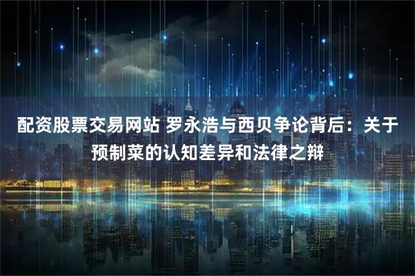 配资股票交易网站 罗永浩与西贝争论背后：关于预制菜的认知差异和法律之辩