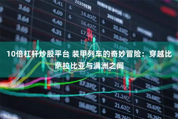 10倍杠杆炒股平台 装甲列车的奇妙冒险：穿越比萨拉比亚与满洲之间