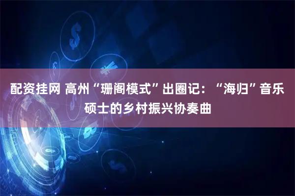 配资挂网 高州“珊阁模式”出圈记：“海归”音乐硕士的乡村振兴协奏曲