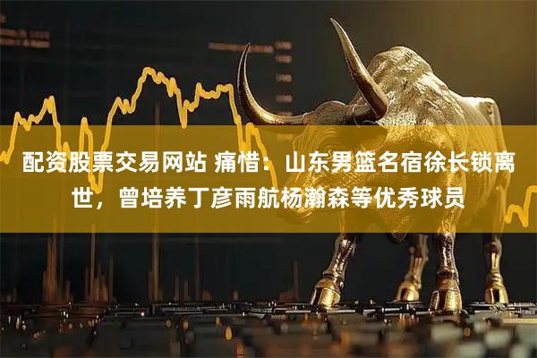 配资股票交易网站 痛惜：山东男篮名宿徐长锁离世，曾培养丁彦雨航杨瀚森等优秀球员
