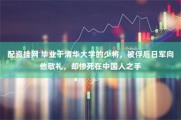 配资挂网 毕业于清华大学的少将，被俘后日军向他敬礼，却惨死在中国人之手