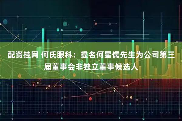 配资挂网 何氏眼科：提名何星儒先生为公司第三届董事会非独立董事候选人