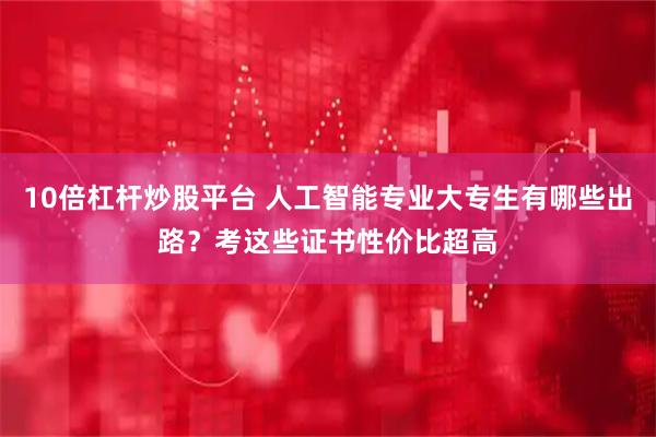 10倍杠杆炒股平台 人工智能专业大专生有哪些出路？考这些证书性价比超高