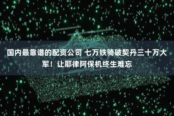 国内最靠谱的配资公司 七万铁骑破契丹三十万大军！让耶律阿保机终生难忘