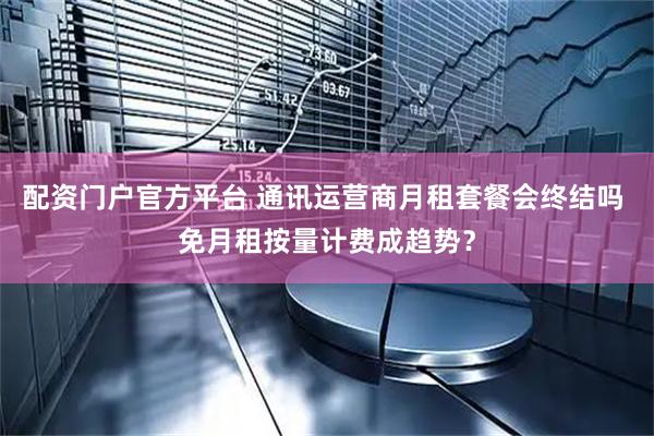 配资门户官方平台 通讯运营商月租套餐会终结吗 免月租按量计费成趋势？