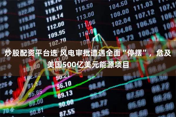 炒股配资平台选 风电审批遭遇全面“停摆”，危及美国500亿美元能源项目
