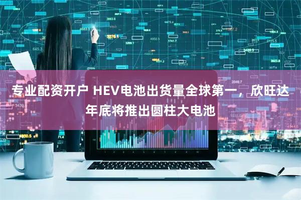专业配资开户 HEV电池出货量全球第一，欣旺达年底将推出圆柱大电池