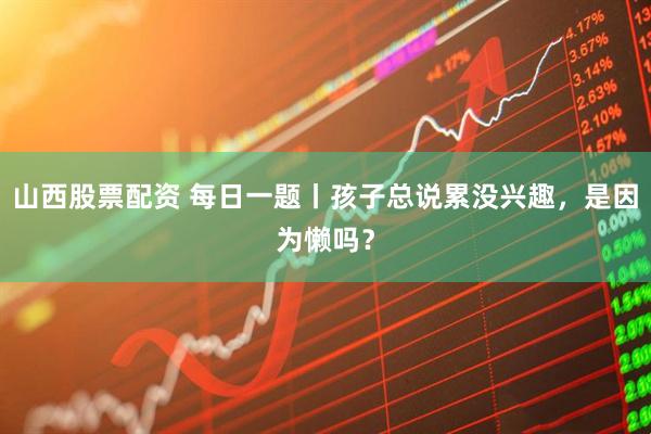 山西股票配资 每日一题丨孩子总说累没兴趣，是因为懒吗？